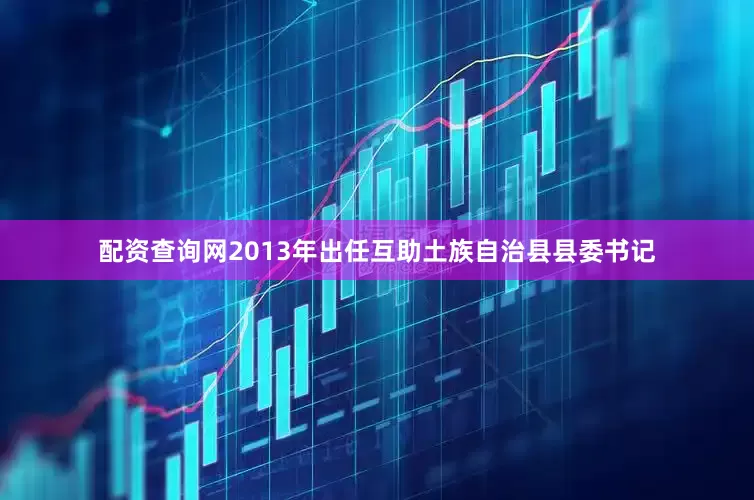 配资查询网2013年出任互助土族自治县县委书记