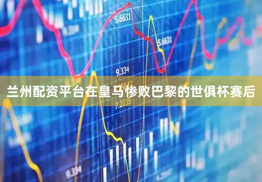 兰州配资平台在皇马惨败巴黎的世俱杯赛后