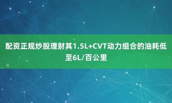 配资正规炒股理财其1.5L+CVT动力组合的油耗低至6L/百公里