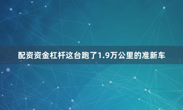 配资资金杠杆这台跑了1.9万公里的准新车
